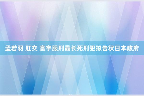 孟若羽 肛交 寰宇服刑最长死刑犯拟告状日本政府