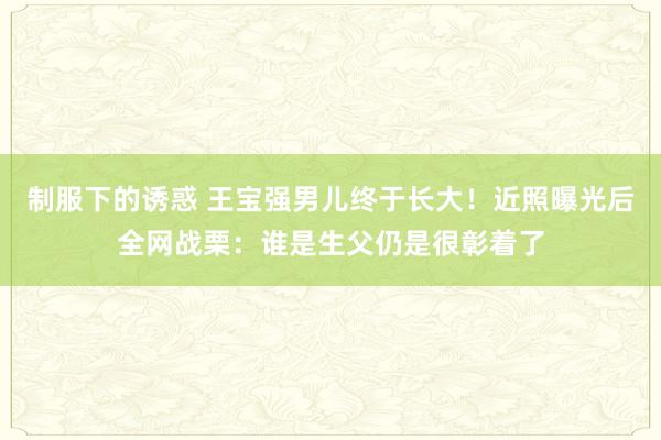 制服下的诱惑 王宝强男儿终于长大！近照曝光后全网战栗：谁是生父仍是很彰着了