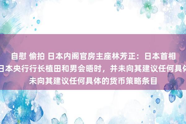 自慰 偷拍 日本内阁官房主座林芳正：日本首相石破茂在周三与日本央行行长植田和男会晤时，并未向其建议任何具体的货币策略条目