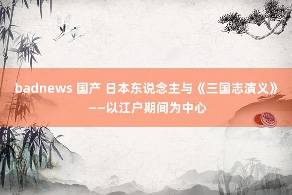 badnews 国产 日本东说念主与《三国志演义》 ——以江户期间为中心