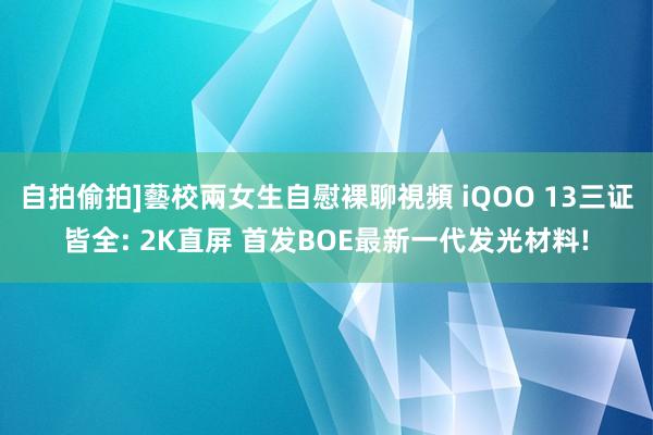 自拍偷拍]藝校兩女生自慰裸聊視頻 iQOO 13三证皆全: 2K直屏 首发BOE最新一代发光材料!