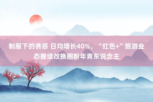 制服下的诱惑 日均增长40%，“红色+”旅游业态握续改换圈粉年青东说念主