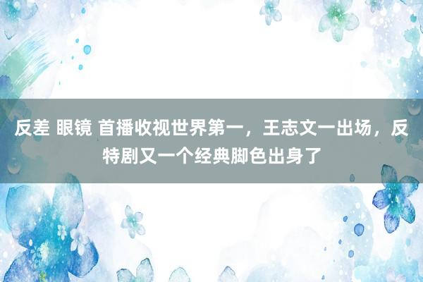 反差 眼镜 首播收视世界第一，王志文一出场，反特剧又一个经典脚色出身了