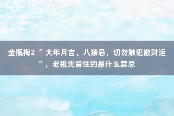 金瓶梅2 “ 大年月吉、八禁忌，切勿触犯散财运”，老祖先留住的是什么禁忌