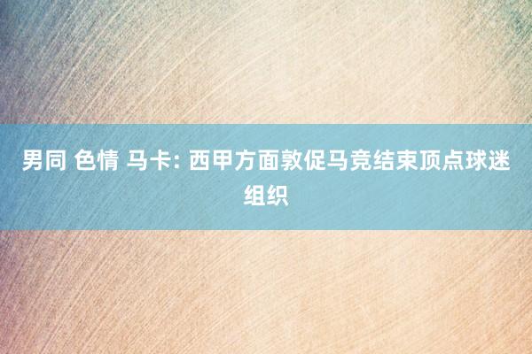 男同 色情 马卡: 西甲方面敦促马竞结束顶点球迷组织