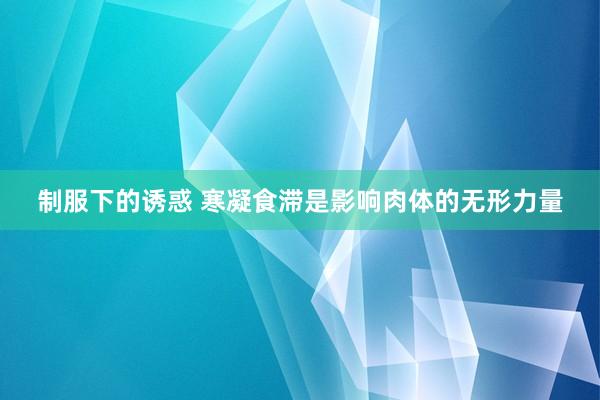 制服下的诱惑 寒凝食滞是影响肉体的无形力量