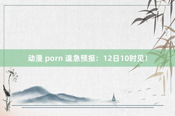 动漫 porn 遑急预报：12日10时见！