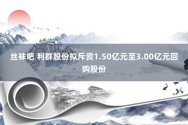 丝袜吧 利群股份拟斥资1.50亿元至3.00亿元回购股份