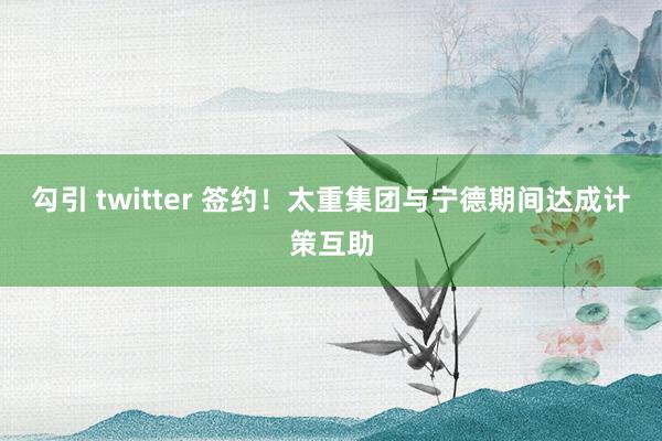 勾引 twitter 签约！太重集团与宁德期间达成计策互助