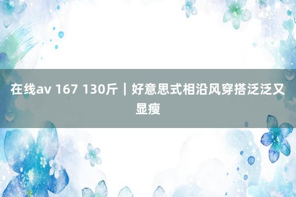 在线av 167 130斤｜好意思式相沿风穿搭泛泛又显瘦