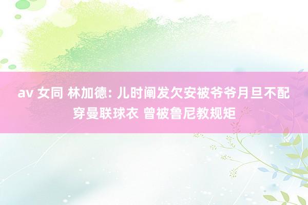 av 女同 林加德: 儿时阐发欠安被爷爷月旦不配穿曼联球衣 曾被鲁尼教规矩