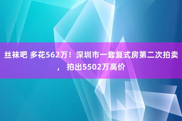 丝袜吧 多花562万！深圳市一套复式房第二次拍卖， 拍出5502万高价