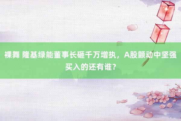 裸舞 隆基绿能董事长砸千万增执，A股颤动中坚强买入的还有谁？