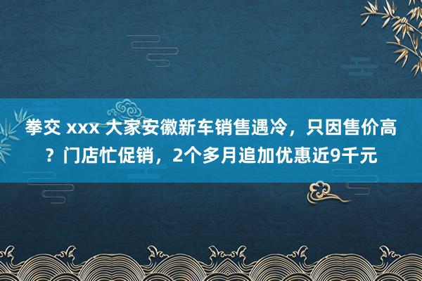 拳交 xxx 大家安徽新车销售遇冷，只因售价高？门店忙促销，2个多月追加优惠近9千元