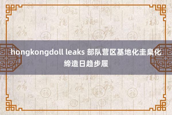 hongkongdoll leaks 部队营区基地化圭臬化缔造日趋步履