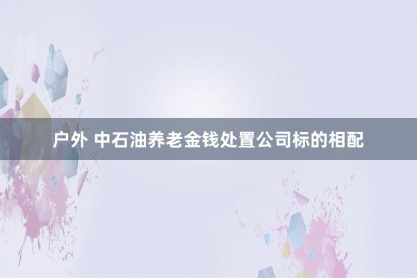 户外 中石油养老金钱处置公司标的相配