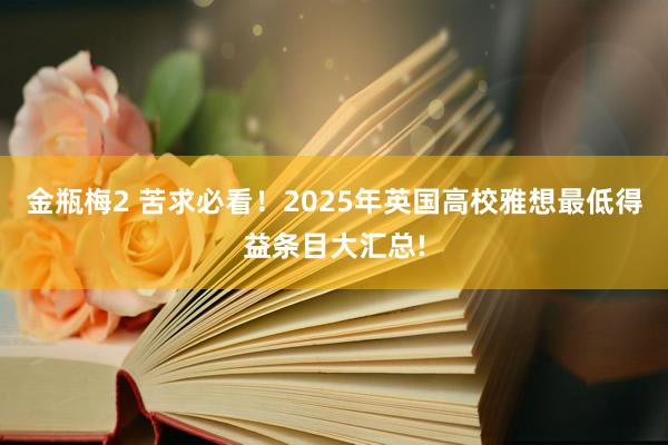 金瓶梅2 苦求必看！2025年英国高校雅想最低得益条目大汇总!