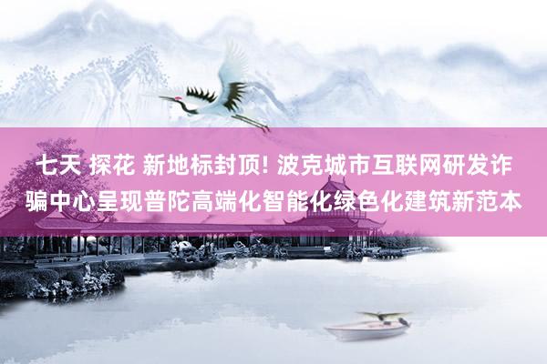 七天 探花 新地标封顶! 波克城市互联网研发诈骗中心呈现普陀高端化智能化绿色化建筑新范本