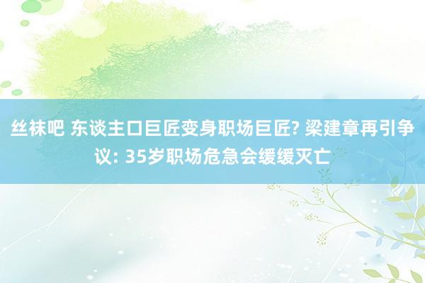 丝袜吧 东谈主口巨匠变身职场巨匠? 梁建章再引争议: 35岁职场危急会缓缓灭亡