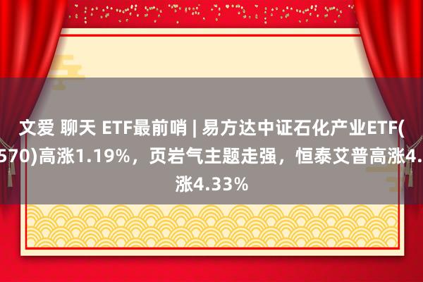 文爱 聊天 ETF最前哨 | 易方达中证石化产业ETF(516570)高涨1.19%，页岩气主题走强，恒泰艾普高涨4.33%