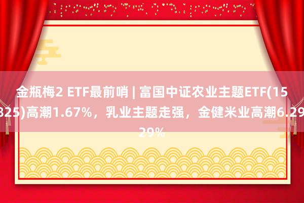 金瓶梅2 ETF最前哨 | 富国中证农业主题ETF(159825)高潮1.67%，乳业主题走强，金健米业高潮6.29%