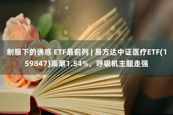 制服下的诱惑 ETF最前列 | 易方达中证医疗ETF(159847)高潮1.54%，呼吸机主题走强