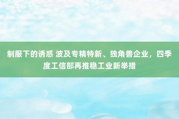 制服下的诱惑 波及专精特新、独角兽企业，四季度工信部再推稳工业新举措