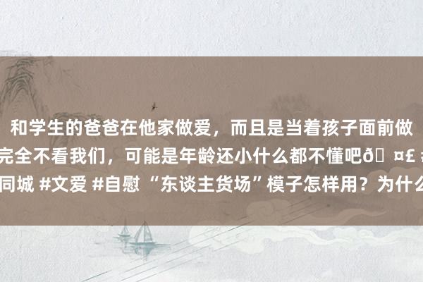 和学生的爸爸在他家做爱，而且是当着孩子面前做爱，太刺激了，孩子完全不看我们，可能是年龄还小什么都不懂吧🤣 #同城 #文爱 #自慰 “东谈主货场”模子怎样用？为什么互联网行业也在商议它？