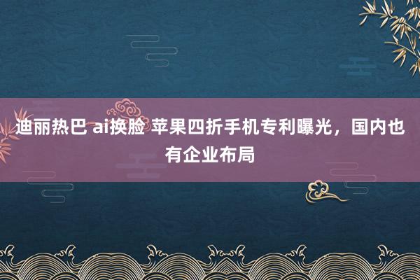 迪丽热巴 ai换脸 苹果四折手机专利曝光，国内也有企业布局