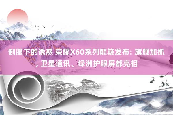 制服下的诱惑 荣耀X60系列颠簸发布: 旗舰加抓， 卫星通讯、绿洲护眼屏都亮相