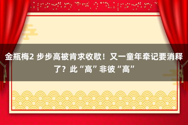 金瓶梅2 步步高被肯求收歇！又一童年牵记要消释了？此“高”非彼“高”