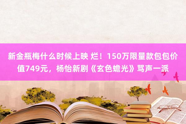 新金瓶梅什么时候上映 烂！150万限量款包包价值749元，杨怡新剧《玄色蟾光》骂声一派