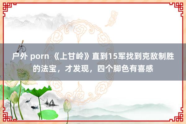 户外 porn 《上甘岭》直到15军找到克敌制胜的法宝，才发现，四个脚色有喜感