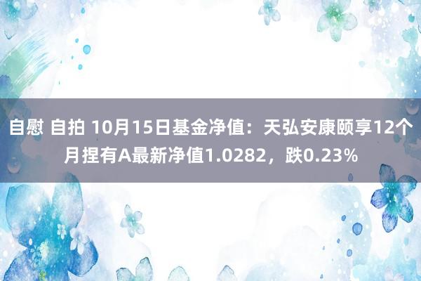 自慰 自拍 10月15日基金净值：天弘安康颐享12个月捏有A最新净值1.0282，跌0.23%