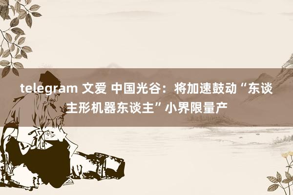 telegram 文爱 中国光谷：将加速鼓动“东谈主形机器东谈主”小界限量产