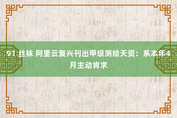 91 丝袜 阿里云复兴刊出甲级测绘天资：系本年4月主动肯求