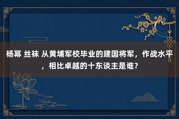 杨幂 丝袜 从黄埔军校毕业的建国将军，作战水平，相比卓越的十东谈主是谁？