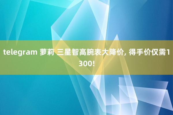 telegram 萝莉 三星智高腕表大降价， 得手价仅需1300!