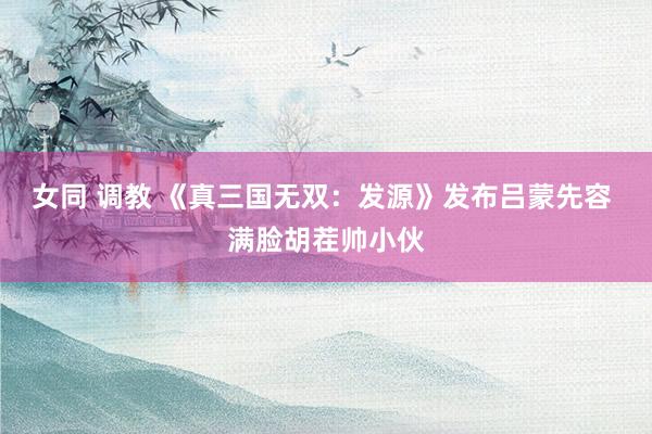 女同 调教 《真三国无双：发源》发布吕蒙先容 满脸胡茬帅小伙