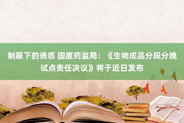 制服下的诱惑 国度药监局：《生物成品分段分娩试点责任决议》将于近日发布