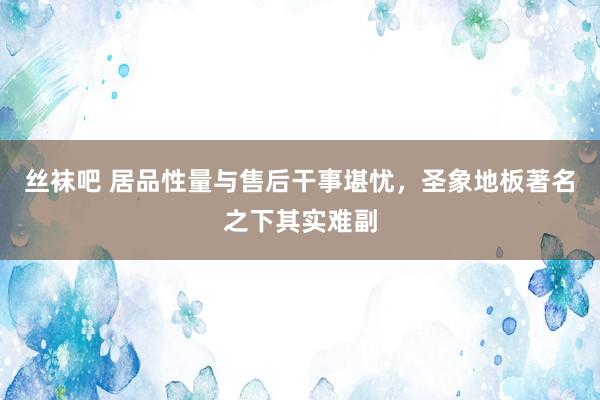 丝袜吧 居品性量与售后干事堪忧，圣象地板著名之下其实难副