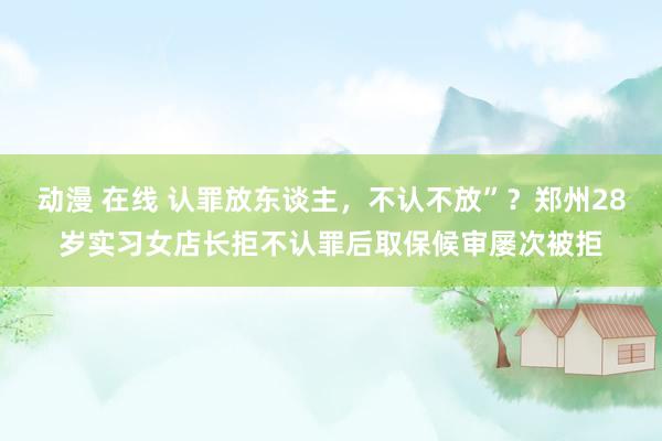 动漫 在线 认罪放东谈主，不认不放”？郑州28岁实习女店长拒不认罪后取保候审屡次被拒