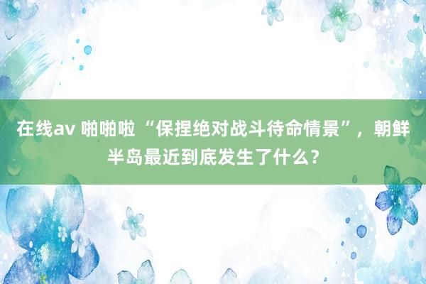 在线av 啪啪啦 “保捏绝对战斗待命情景”，朝鲜半岛最近到底发生了什么？