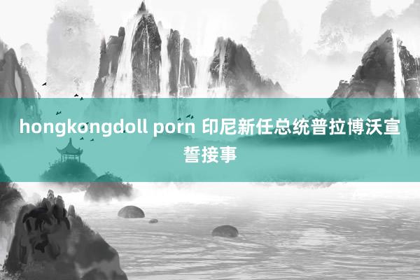 hongkongdoll porn 印尼新任总统普拉博沃宣誓接事