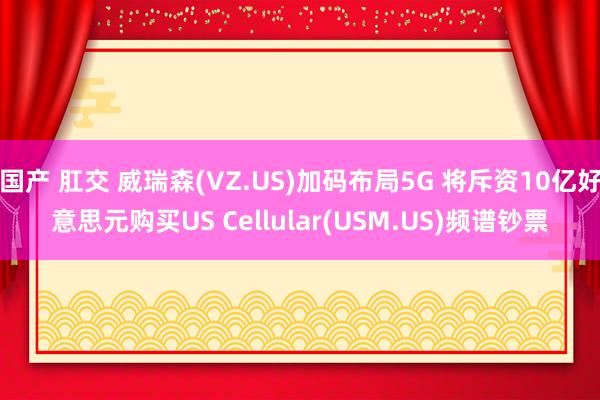 国产 肛交 威瑞森(VZ.US)加码布局5G 将斥资10亿好意思元购买US Cellular(USM.US)频谱钞票