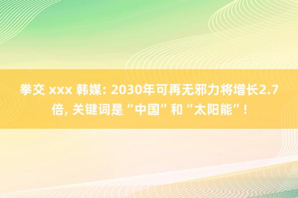 拳交 xxx 韩媒: 2030年可再无邪力将增长2.7倍， 关键词是“中国”和“太阳能”!