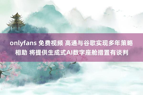 onlyfans 免费视频 高通与谷歌实现多年策略相助 将提供生成式AI数字座舱措置有谈判