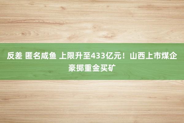 反差 匿名咸鱼 上限升至433亿元！山西上市煤企豪掷重金买矿