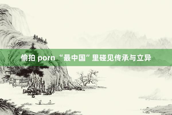 偷拍 porn “最中国”里碰见传承与立异