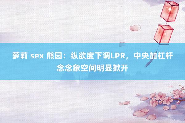 萝莉 sex 熊园：纵欲度下调LPR，中央加杠杆念念象空间明显掀开